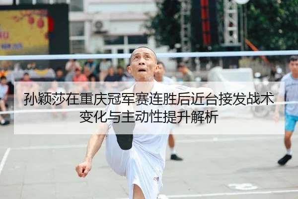 孙颖莎在重庆冠军赛连胜后近台接发战术变化与主动性提升解析