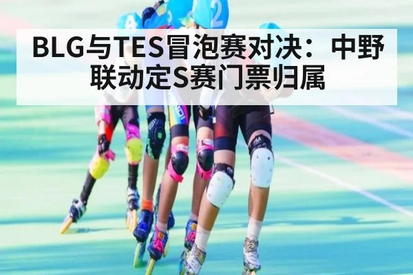 BLG与TES冒泡赛对决：中野联动定S赛门票归属