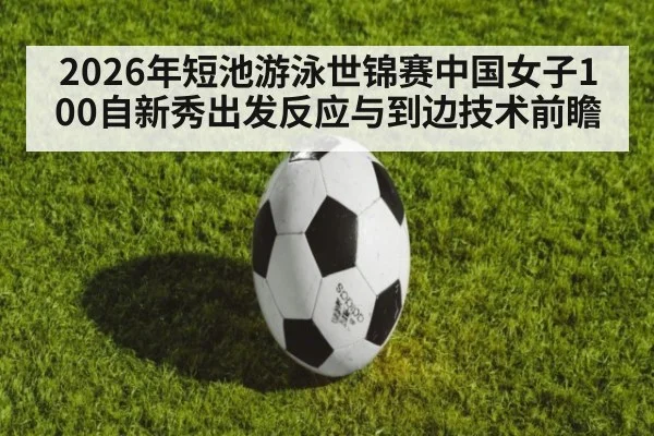 2026年短池游泳世锦赛中国女子100自新秀出发反应与到边技术前瞻
